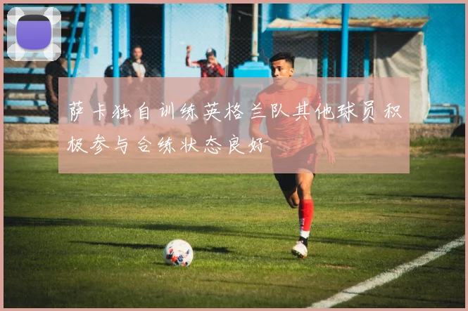 萨卡独自训练英格兰队其他球员积极参与合练状态良好