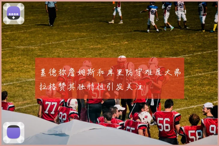 基德称詹姆斯和库里防守难度大弗拉格赞其独特性引发关注