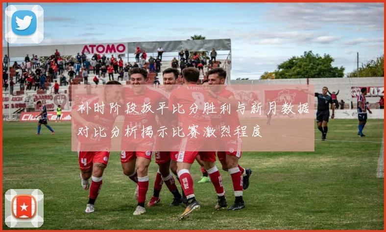 补时阶段扳平比分胜利与新月数据对比分析揭示比赛激烈程度