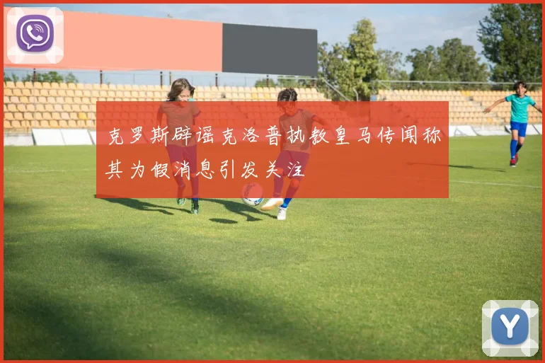 克罗斯辟谣克洛普执教皇马传闻称其为假消息引发关注