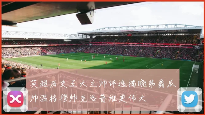 英超历史五大主帅评选揭晓弗爵瓜帅温格穆帅克洛普谁更伟大