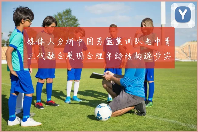 媒体人分析中国男篮集训队老中青三代融合展现合理年龄结构逐步实现换血