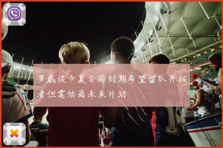 罗威谈今夏合同到期希望留队开拓者但需协商未来计划