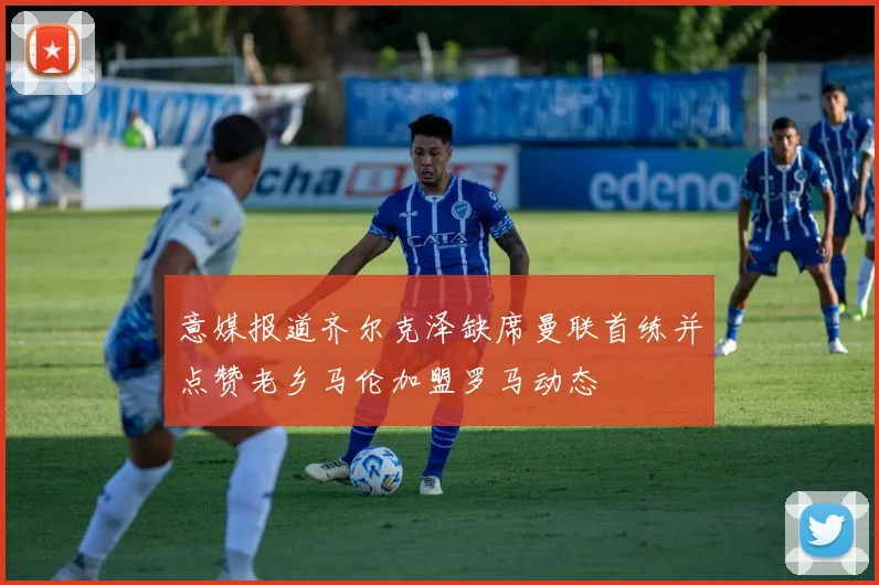 意媒报道齐尔克泽缺席曼联首练并点赞老乡马伦加盟罗马动态
