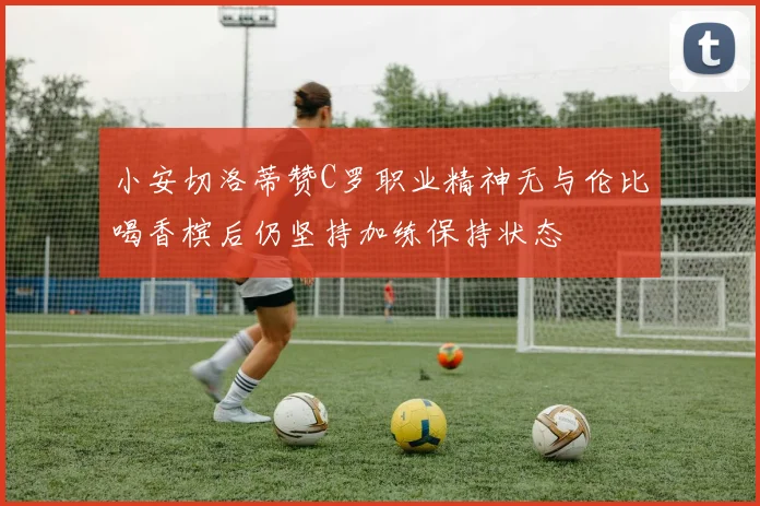 小安切洛蒂赞C罗职业精神无与伦比喝香槟后仍坚持加练保持状态