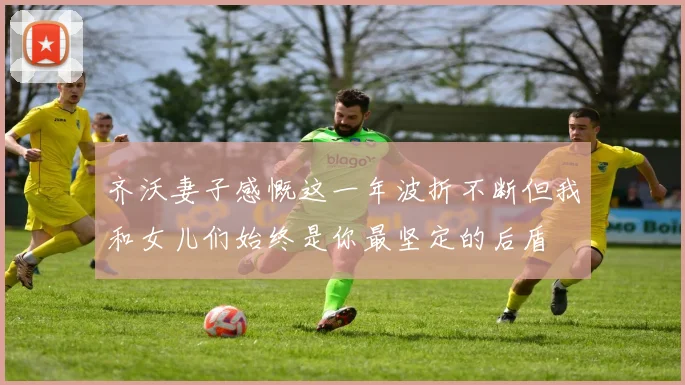 齐沃妻子感慨这一年波折不断但我和女儿们始终是你最坚定的后盾