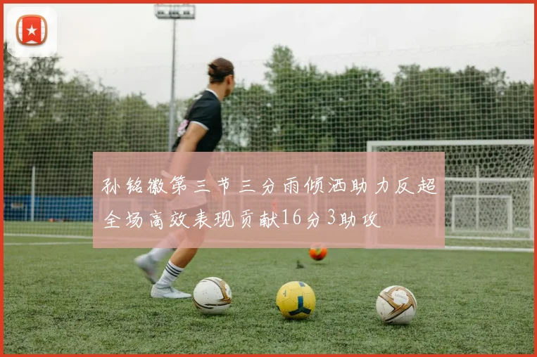 孙铭徽第三节三分雨倾洒助力反超全场高效表现贡献16分3助攻