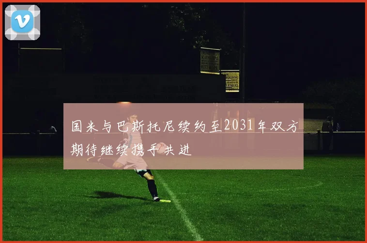 国米与巴斯托尼续约至2031年双方期待继续携手共进