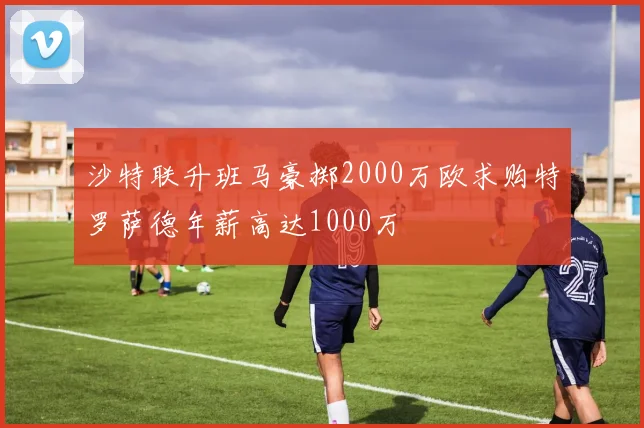 沙特联升班马豪掷2000万欧求购特罗萨德年薪高达1000万