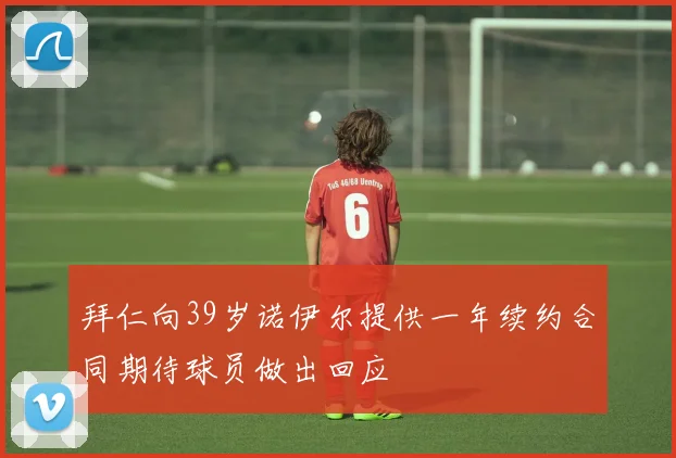 拜仁向39岁诺伊尔提供一年续约合同期待球员做出回应