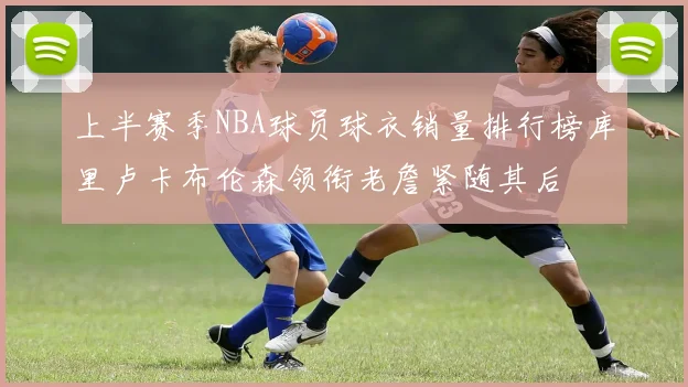 上半赛季NBA球员球衣销量排行榜库里卢卡布伦森领衔老詹紧随其后